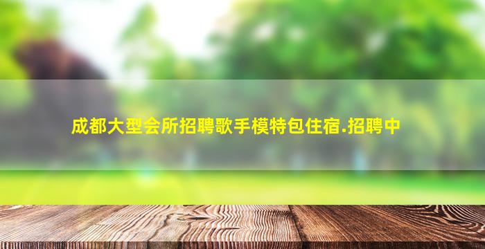 成都大型会所招聘歌手模特包住宿.招聘中